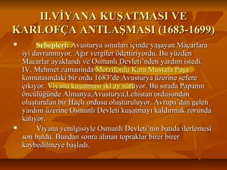 II.VİYANA KUŞATMASI VEII.VİYANA KUŞATMASI VE
KARLOFÇA ANTLAŞMASI (1683-1699)KARLOFÇA ANTLAŞMASI (1683-1699)
 Sebepleri:Sebepleri: Avusturya sınırları içinde yaşayan MacarlaraAvusturya sınırları içinde yaşayan Macarlara
iyi davranmıyor. Ağır vergiler ödettiriyordu. Bu yüzdeniyi davranmıyor. Ağır vergiler ödettiriyordu. Bu yüzden
Macarlar ayaklandı ve Osmanlı Devleti’nden yardım istedi.Macarlar ayaklandı ve Osmanlı Devleti’nden yardım istedi.
IV. Mehmet zamanında Merzifonlu Kara Mustafa PaşaIV. Mehmet zamanında Merzifonlu Kara Mustafa Paşa
komutasındaki bir ordu 1683’de Avusturya üzerine seferekomutasındaki bir ordu 1683’de Avusturya üzerine sefere
çıkıyor. Viyana kuşatması iki ay sürüyor. Bu sırada Papanınçıkıyor. Viyana kuşatması iki ay sürüyor. Bu sırada Papanın
öncülüğünde Almanya,Avusturya,Lehistan ordusundanöncülüğünde Almanya,Avusturya,Lehistan ordusundan
oluşturulan bir Haçlı ordusu oluşturuluyor. Avrupa’dan gelenoluşturulan bir Haçlı ordusu oluşturuluyor. Avrupa’dan gelen
yardım üzerine Osmanlı Devleti kuşatmayı kaldırmak zorundayardım üzerine Osmanlı Devleti kuşatmayı kaldırmak zorunda
kalıyor.kalıyor.
 Viyana yenilgisiyle Osmanlı Devleti’nin batıda ilerlemesiViyana yenilgisiyle Osmanlı Devleti’nin batıda ilerlemesi
son buldu. Bundan sonra alınan topraklar birer birerson buldu. Bundan sonra alınan topraklar birer birer
kaybedilmeye başladı.kaybedilmeye başladı.
 