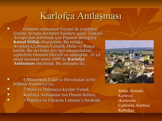 Karlofça AntlaşmasıKarlofça Antlaşması
 Osmanlı ordusunun Viyana’da yenilmesiOsmanlı ordusunun Viyana’da yenilmesi
üzerine Avrupa devletleri harekete geçti. Türkleriüzerine Avrupa devletleri harekete geçti. Türkleri
Avrupa’dan atabilmek için Papanın desteğiyleAvrupa’dan atabilmek için Papanın desteğiyle
KutsalKutsal İttifakİttifak oluşturuldu. Bu ittifakaoluşturuldu. Bu ittifaka
Avusturya,Lehistan,Venedik,Malta ve RusyaAvusturya,Lehistan,Venedik,Malta ve Rusya
katıldı. Bu devletler ayrı ayrı oluşturduklarıkatıldı. Bu devletler ayrı ayrı oluşturdukları
cephelerle Osmanlı Devleti’ne saldırdılar. 16 yılcephelerle Osmanlı Devleti’ne saldırdılar. 16 yıl
süren savaştan sonra 1699’dasüren savaştan sonra 1699’da KarlofçaKarlofça
AntlaşmasıAntlaşması imzalandı. Bu antlaşma ile;imzalandı. Bu antlaşma ile;
 1.Macaristan,Erdel ve Hırvatistan’ın bir1.Macaristan,Erdel ve Hırvatistan’ın bir
bölümü Avusturya’ya,bölümü Avusturya’ya,
 2.Mora ve Dalmaçya kıyıları Vened2.Mora ve Dalmaçya kıyıları Vened
 Karlofça Antlaşması’nın Önemi:iklilere,Karlofça Antlaşması’nın Önemi:iklilere,
 3.Podolya ve Ukrayna Lehistan’a bırakıldı.3.Podolya ve Ukrayna Lehistan’a bırakıldı.
Srbija ,Sremski
Karlovci
(Karlowitz,
Carlowitz, Karlóca,
Karlofça)
 