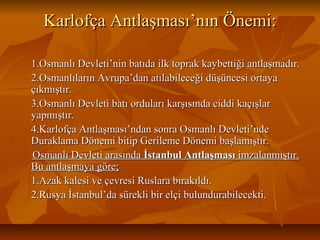 Karlofça Antlaşması’nın Önemi:Karlofça Antlaşması’nın Önemi:
1.Osmanlı Devleti’nin batıda ilk toprak kaybettiği antlaşmadır.1.Osmanlı Devleti’nin batıda ilk toprak kaybettiği antlaşmadır.
2.Osmanlıların Avrupa’dan atılabileceği düşüncesi ortaya2.Osmanlıların Avrupa’dan atılabileceği düşüncesi ortaya
çıkmıştır.çıkmıştır.
3.Osmanlı Devleti batı orduları karşısında ciddi kaçışlar3.Osmanlı Devleti batı orduları karşısında ciddi kaçışlar
yapmıştır.yapmıştır.
4.Karlofça Antlaşması’ndan sonra Osmanlı Devleti’nde4.Karlofça Antlaşması’ndan sonra Osmanlı Devleti’nde
Duraklama Dönemi bitip Gerileme Dönemi başlamıştır.Duraklama Dönemi bitip Gerileme Dönemi başlamıştır.
Osmanlı Devleti arasındaOsmanlı Devleti arasında İstanbul Antlaşmasıİstanbul Antlaşması imzalanmıştır.imzalanmıştır.
Bu antlaşmaya göre;Bu antlaşmaya göre;
1.Azak kalesi ve çevresi Ruslara bırakıldı.1.Azak kalesi ve çevresi Ruslara bırakıldı.
2.Rusya İstanbul’da sürekli bir elçi bulundurabilecekti.2.Rusya İstanbul’da sürekli bir elçi bulundurabilecekti.
 