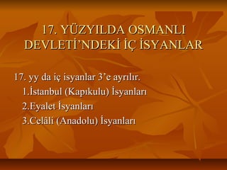 17. YÜZYILDA OSMANLI17. YÜZYILDA OSMANLI
DEVLETİ’NDEKİ İÇ İSYANLARDEVLETİ’NDEKİ İÇ İSYANLAR
17. yy da iç isyanlar 3’e ayrılır.17. yy da iç isyanlar 3’e ayrılır.
1.İstanbul (Kapıkulu) İsyanları1.İstanbul (Kapıkulu) İsyanları
2.Eyalet İsyanları2.Eyalet İsyanları
3.Celâli (Anadolu) İsyanları3.Celâli (Anadolu) İsyanları
 