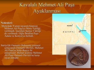 Kavalalı Mehmet Ali PaşaKavalalı Mehmet Ali Paşa
AyaklanmasıAyaklanması
Nedenleri:Nedenleri:
Mora'daki Yunan isyanını bastıranMora'daki Yunan isyanını bastıran
Mehmet Ali Paşa'ya Mora ValiliğiMehmet Ali Paşa'ya Mora Valiliği
verilmedi. İstenilen Suriye Valiliğiverilmedi. İstenilen Suriye Valiliği
de verilmedi. Oğlu İbrahim Paşade verilmedi. Oğlu İbrahim Paşa
Adana ve Konya'ya ilerledi.Adana ve Konya'ya ilerledi.
Suriye'de Osmanlı Ordusunu yenmesiSuriye'de Osmanlı Ordusunu yenmesi
sonucunda Osmanlı Devleti, Mehmetsonucunda Osmanlı Devleti, Mehmet
Ali Paşa'ya karşı Rusya ileAli Paşa'ya karşı Rusya ile
anlaşmıştır. Bunun üzerine Mehmetanlaşmıştır. Bunun üzerine Mehmet
Ali Paşa Osmanlı Devleti'ne karşıAli Paşa Osmanlı Devleti'ne karşı
isyan etmiştir.isyan etmiştir.
 