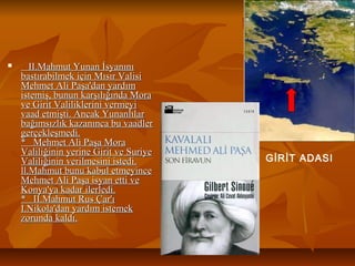  II.Mahmut Yunan İsyanınıII.Mahmut Yunan İsyanını
bastırabilmek için Mısır Valisibastırabilmek için Mısır Valisi
Mehmet Ali Paşa'dan yardımMehmet Ali Paşa'dan yardım
istemiş, bunun karşılığında Moraistemiş, bunun karşılığında Mora
ve Girit Valiliklerini vermeyive Girit Valiliklerini vermeyi
vaad etmişti. Ancak Yunanlılarvaad etmişti. Ancak Yunanlılar
bağımsızlık kazanınca bu vaadlerbağımsızlık kazanınca bu vaadler
gerçekleşmedi.gerçekleşmedi.
* Mehmet Ali Paşa Mora* Mehmet Ali Paşa Mora
Valiliğinin yerine Girit ve SuriyeValiliğinin yerine Girit ve Suriye
Valiliğinin verilmesini istedi.Valiliğinin verilmesini istedi.
ll.Mahmut bunu kabul etmeyincell.Mahmut bunu kabul etmeyince
Mehmet Ali Paşa isyan etti veMehmet Ali Paşa isyan etti ve
Konya'ya kadar ilerledi.Konya'ya kadar ilerledi.
* II.Mahmut Rus Çar'ı* II.Mahmut Rus Çar'ı
I.Nikola'dan yardım istemekI.Nikola'dan yardım istemek
zorunda kaldı.zorunda kaldı.
GİRİT ADASI
 