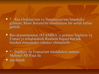  *RusOrduları'nınveDonanması'nınİstanbul'a*RusOrduları'nınveDonanması'nınİstanbul'a
gelmesi,MısırSorunu'nuuluslararasıbirsorunhalinegelmesi,MısırSorunu'nuuluslararasıbirsorunhaline
getirdi.getirdi.
 RusdonanmasınıniSTANBUL’agelmesiİngiltereveRusdonanmasınıniSTANBUL’agelmesiİngiltereve
Fransa’yıtelaşlandırdı.RuslarınbaşınabuyrukFransa’yıtelaşlandırdı.Ruslarınbaşınabuyruk
hareketetmesindenrahatsızolmuşlardı.hareketetmesindenrahatsızolmuşlardı.
 *İngiltereileFransa'nınmüdahalesisonucu*İngiltereileFransa'nınmüdahalesisonucu
MehmetAliPaşaileMehmetAliPaşaile
 imzalandı.imzalandı.
 