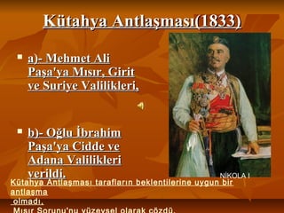 Kütahya Antlaşması(1833)Kütahya Antlaşması(1833)
 a)­ Mehmet Alia)­ Mehmet Ali
Paşa'ya Mısır, GiritPaşa'ya Mısır, Girit
ve Suriye Valilikleri,ve Suriye Valilikleri,
 b)­ Oğlu İbrahimb)­ Oğlu İbrahim
Paşa'ya Cidde vePaşa'ya Cidde ve
Adana ValilikleriAdana Valilikleri
verildi.verildi.
Kütahya Antlaşması tarafların beklentilerine uygun bir
antlaşma
olmadı,
NİKOLA I
 