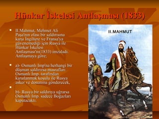 Hünkar İskelesi Antlaşması (1833)Hünkar İskelesi Antlaşması (1833)
 II.Mahmut,MehmetAliII.Mahmut,MehmetAli
Paşa'nınolasıbirsaldırısınaPaşa'nınolasıbirsaldırısına
karşıİngiltereveFransa'yakarşıİngiltereveFransa'ya
güvenemediğiiçinRusyailegüvenemediğiiçinRusyaile
HünkarİskelesiHünkarİskelesi
Antlaşması'nı(1833)imzaladı.Antlaşması'nı(1833)imzaladı.
Antlaşmayagöre;Antlaşmayagöre;
 a)­OsmanlıImp'naherhangibira)­OsmanlıImp'naherhangibir
düşmansaldırırsamasraflarıdüşmansaldırırsamasrafları
Osmanlıİmp.tarafındanOsmanlıİmp.tarafından
karşılanmakkoşuluileRusyakarşılanmakkoşuluileRusya
askervedonanmagönderecek,askervedonanmagönderecek,

b)­Rusyabirsaldırıyauğrarsab)­Rusyabirsaldırıyauğrarsa
OsmanlıImp.sadeceBoğazlarıOsmanlıImp.sadeceBoğazları
kapatacaktı.kapatacaktı.
II.MAHMUT
 