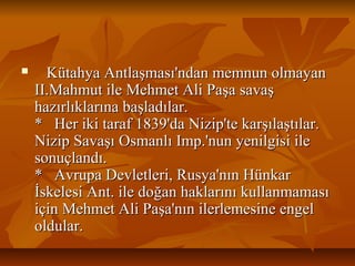  KütahyaAntlaşması'ndanmemnunolmayanKütahyaAntlaşması'ndanmemnunolmayan
II.MahmutileMehmetAliPaşasavaşII.MahmutileMehmetAliPaşasavaş
hazırlıklarınabaşladılar.hazırlıklarınabaşladılar.
*Herikitaraf1839'daNizip'tekarşılaştılar.*Herikitaraf1839'daNizip'tekarşılaştılar.
NizipSavaşıOsmanlıImp.'nunyenilgisiileNizipSavaşıOsmanlıImp.'nunyenilgisiile
sonuçlandı.sonuçlandı.
*AvrupaDevletleri,Rusya'nınHünkar*AvrupaDevletleri,Rusya'nınHünkar
İskelesiAnt.iledoğanhaklarınıkullanmamasıİskelesiAnt.iledoğanhaklarınıkullanmaması
içinMehmetAliPaşa'nınilerlemesineengeliçinMehmetAliPaşa'nınilerlemesineengel
oldular.oldular.
 
