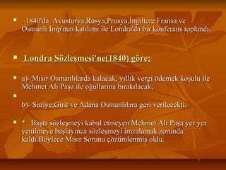  1840'daAvusturya,Rusya,Prusya,İngiltereFransave1840'daAvusturya,Rusya,Prusya,İngiltereFransave
Osmanlıİmp'nunkatılımıileLondra'dabirkonferanstoplandı.Osmanlıİmp'nunkatılımıileLondra'dabirkonferanstoplandı.
 Londra Sözleşmesi'ne(1840) göre;Londra Sözleşmesi'ne(1840) göre;
 a)­MısırOsmanlılardakalacak,yıllıkvergiödemekkoşuluilea)­MısırOsmanlılardakalacak,yıllıkvergiödemekkoşuluile
MehmetAliPaşaileoğullarınabırakılacak,MehmetAliPaşaileoğullarınabırakılacak,

b)­Suriye,GiritveAdanaOsmanlılarageriverilecekti.b)­Suriye,GiritveAdanaOsmanlılarageriverilecekti.
 *BaştasözleşmeyikabuletmeyenMehmetAliPaşayeryer*BaştasözleşmeyikabuletmeyenMehmetAliPaşayeryer
yenilmeyebaşlayıncasözleşmeyiimzalamakzorundayenilmeyebaşlayıncasözleşmeyiimzalamakzorunda
kaldı.BöyleceMısırSorunuçözümlenmişoldu.kaldı.BöyleceMısırSorunuçözümlenmişoldu.
 