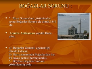 BOĞAZLARSORUNU:BOĞAZLARSORUNU:
 *MısırSorunu'nunçözümünden*MısırSorunu'nunçözümünden
sonraBoğazlarSorunuelealındı.1841sonraBoğazlarSorunuelealındı.1841
'de'de
 Londra AntlaşmasıLondra Antlaşmasıyapıldı.Bunayapıldı.Buna
göre;göre;
 a)­BoğazlarOsmanlıegemenliğia)­BoğazlarOsmanlıegemenliği
altındakalacak,altındakalacak,
b)­BarışzamanındaBoğazlardanhiçb)­BarışzamanındaBoğazlardanhiç
birsavaşgemisigeçmeyecekti.birsavaşgemisigeçmeyecekti.
*BöyleceBoğazlarSorunu*BöyleceBoğazlarSorunu
çözümlenmişoldu.çözümlenmişoldu.
 