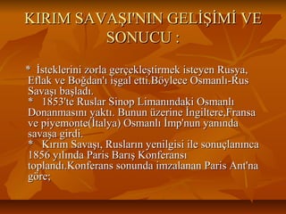 KIRIMSAVAŞI'NINGELİŞİMİVEKIRIMSAVAŞI'NINGELİŞİMİVE
SONUCU:SONUCU:
*İsteklerinizorlagerçekleştirmekisteyenRusya,*İsteklerinizorlagerçekleştirmekisteyenRusya,
EflakveBoğdan'ıişgaletti.BöyleceOsmanlı­RusEflakveBoğdan'ıişgaletti.BöyleceOsmanlı­Rus
Savaşıbaşladı.Savaşıbaşladı.
*1853'teRuslarSinopLimanındakiOsmanlı*1853'teRuslarSinopLimanındakiOsmanlı
Donanmasınıyaktı.Bununüzerineİngiltere,FransaDonanmasınıyaktı.Bununüzerineİngiltere,Fransa
vepiyemonte(İtalya)Osmanlıİmp'nunyanındavepiyemonte(İtalya)Osmanlıİmp'nunyanında
savaşagirdi.savaşagirdi.
*KırımSavaşı,Ruslarınyenilgisiilesonuçlanınca*KırımSavaşı,Ruslarınyenilgisiilesonuçlanınca
1856yılındaParisBarışKonferansı1856yılındaParisBarışKonferansı
toplandı.KonferanssonundaimzalananParisAnt'natoplandı.KonferanssonundaimzalananParisAnt'na
göre;göre;
 