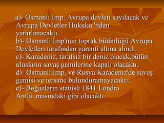 a)­OsmanlıImp.Avrupadevletisayılacakvea)­OsmanlıImp.Avrupadevletisayılacakve
AvrupaDevletlerHukuku'ndanAvrupaDevletlerHukuku'ndan
yararlanacaktı.yararlanacaktı.
b)­Osmanlıİmp'nuntoprakbütünlüğüAvrupab)­Osmanlıİmp'nuntoprakbütünlüğüAvrupa
Devletleritarafındangarantialtınaalındı.Devletleritarafındangarantialtınaalındı.
c)­Karadeniz,tarafsızbirdenizolacak,bütünc)­Karadeniz,tarafsızbirdenizolacak,bütün
uluslarınsavaşgemilerinekapalıolacaktı.uluslarınsavaşgemilerinekapalıolacaktı.
d)­Osmanlıİmp.veRusyaKaradeniz'desavaşd)­Osmanlıİmp.veRusyaKaradeniz'desavaş
gemisivetersanebulunduramayacaktı.gemisivetersanebulunduramayacaktı.
e)­Boğazlarınstatüsü1841Londrae)­Boğazlarınstatüsü1841Londra
Antla.,masındakigibiolacaktı.Antla.,masındakigibiolacaktı.
 
