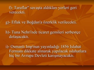 f)­Taraflar"savaştaaldıklarıyerlerigerif)­Taraflar"savaştaaldıklarıyerlerigeri
verecekti.verecekti.
g)­EflakveBoğdan'aözerklikverilecekti.g)­EflakveBoğdan'aözerklikverilecekti.
h)­TunaNehri'ndeticaretgemileriserbestçeh)­TunaNehri'ndeticaretgemileriserbestçe
dolaşacaktı.dolaşacaktı.
i)­OsmanlıImp'nunyayınladığı1856Islahati)­OsmanlıImp'nunyayınladığı1856Islahat
FermanıdikkatealınarakyapılacakıslahatlaraFermanıdikkatealınarakyapılacakıslahatlara
hiçbirAvrupaDevletikarışmayacaktı.hiçbirAvrupaDevletikarışmayacaktı.
 