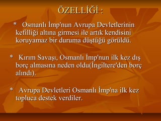 ÖZELLİĞİ:ÖZELLİĞİ:
*Osmanlıİmp'nunAvrupaDevletlerinin*Osmanlıİmp'nunAvrupaDevletlerinin
kefilliğialtınagirmesiileartıkkendisinikefilliğialtınagirmesiileartıkkendisini
koruyamazbirdurumadüştüğügörüldü.koruyamazbirdurumadüştüğügörüldü.
*KırımSavaşı,Osmanlıİmp'nunilkkezdış*KırımSavaşı,Osmanlıİmp'nunilkkezdış
borçalmasınanedenoldu(İngiltere'denborçborçalmasınanedenoldu(İngiltere'denborç
alındı).alındı).
*AvrupaDevletleriOsmanlıİmp'nailkkez*AvrupaDevletleriOsmanlıİmp'nailkkez
toplucadestekverdiler.toplucadestekverdiler.
 
