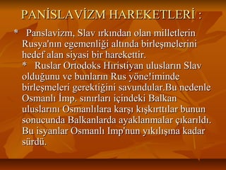 PANİSLAVİZM HAREKETLERİ :PANİSLAVİZM HAREKETLERİ :
* Panslavizm, Slav ırkından olan milletlerin* Panslavizm, Slav ırkından olan milletlerin
Rusya'nın egemenliği altında birleşmeleriniRusya'nın egemenliği altında birleşmelerini
hedef alan siyasi bir harekettir.hedef alan siyasi bir harekettir.
* Ruslar Ortodoks Hıristiyan ulusların Slav* Ruslar Ortodoks Hıristiyan ulusların Slav
olduğunu ve bunların Rus yöne!imindeolduğunu ve bunların Rus yöne!iminde
birleşmeleri gerektiğini savundular.Bu nedenlebirleşmeleri gerektiğini savundular.Bu nedenle
Osmanlı İmp. sınırları içindeki BalkanOsmanlı İmp. sınırları içindeki Balkan
uluslarını Osmanlılara karşı kışkırttılar bununuluslarını Osmanlılara karşı kışkırttılar bunun
sonucunda Balkanlarda ayaklanmalar çıkarıldı.sonucunda Balkanlarda ayaklanmalar çıkarıldı.
Bu isyanlar Osmanlı Imp'nun yıkılışına kadarBu isyanlar Osmanlı Imp'nun yıkılışına kadar
sürdü.sürdü.
 
