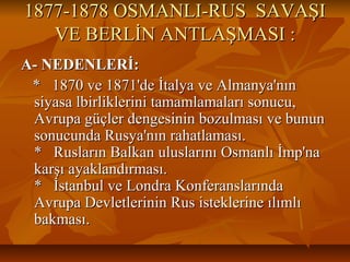 1877-1878 OSMANLI-RUS SAVAŞI1877-1878 OSMANLI-RUS SAVAŞI
VE BERLİN ANTLAŞMASI :VE BERLİN ANTLAŞMASI :
A- NEDENLERİ:A- NEDENLERİ:
* 1870 ve 1871'de İtalya ve Almanya'nın* 1870 ve 1871'de İtalya ve Almanya'nın
siyasa lbirliklerini tamamlamaları sonucu,siyasa lbirliklerini tamamlamaları sonucu,
Avrupa güçler dengesinin bozulması ve bununAvrupa güçler dengesinin bozulması ve bunun
sonucunda Rusya'nın rahatlaması.sonucunda Rusya'nın rahatlaması.
* Rusların Balkan uluslarını Osmanlı İmp'na* Rusların Balkan uluslarını Osmanlı İmp'na
karşı ayaklandırması.karşı ayaklandırması.
* İstanbul ve Londra Konferanslarında* İstanbul ve Londra Konferanslarında
Avrupa Devletlerinin Rus isteklerine ılımlıAvrupa Devletlerinin Rus isteklerine ılımlı
bakması.bakması.
 