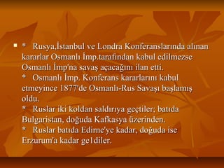  * Rusya,İstanbul ve Londra Konferanslarında alınan* Rusya,İstanbul ve Londra Konferanslarında alınan
kararlar Osmanlı İmp.tarafından kabul edilmezsekararlar Osmanlı İmp.tarafından kabul edilmezse
Osmanlı İmp'na savaş açacağını ilan etti.Osmanlı İmp'na savaş açacağını ilan etti.
* Osmanlı İmp. Konferans kararlarını kabul* Osmanlı İmp. Konferans kararlarını kabul
etmeyince 1877'de Osmanlı-Rus Savaşı başlamışetmeyince 1877'de Osmanlı-Rus Savaşı başlamış
oldu.oldu.
* Ruslar iki koldan saldırıya geçtiler; batıda* Ruslar iki koldan saldırıya geçtiler; batıda
Bulgaristan, doğuda Kafkasya üzerinden.Bulgaristan, doğuda Kafkasya üzerinden.
* Ruslar batıda Edirne'ye kadar, doğuda ise* Ruslar batıda Edirne'ye kadar, doğuda ise
Erzurum'a kadar ge1diler.Erzurum'a kadar ge1diler.
 