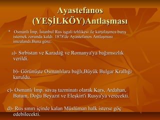 AyastefanosAyastefanos
(YEŞİLKÖY)Antlaşması(YEŞİLKÖY)Antlaşması
* Osmanlı İmp, İstanbul Rus işgali tehlikesi ile karşılaşınca barış* Osmanlı İmp, İstanbul Rus işgali tehlikesi ile karşılaşınca barış
istemek zorunda kaldı. 1878'de Ayastefanos Antlaşmasıistemek zorunda kaldı. 1878'de Ayastefanos Antlaşması
imzalandı.Buna göre;imzalandı.Buna göre;
aa)- Sırbistan ve Karadağ ve Romanya'ya bağımsızlık)- Sırbistan ve Karadağ ve Romanya'ya bağımsızlık
verildi.verildi.
b)- Görünüşte Osmanlılara bağlı,Büyük Bulgar Krallığıb)- Görünüşte Osmanlılara bağlı,Büyük Bulgar Krallığı
kuruldu.kuruldu.
c)- Osmanlı İmp. savaş tazminatı olarak Kars, Ardahan,c)- Osmanlı İmp. savaş tazminatı olarak Kars, Ardahan,
Batum, Doğu Beyazıt ve Eleşkirt'i Rusya'ya verecekti.Batum, Doğu Beyazıt ve Eleşkirt'i Rusya'ya verecekti.
d)- Rus sınırı içinde kalan Müslüman halk isterse göçd)- Rus sınırı içinde kalan Müslüman halk isterse göç
edebilecekti.edebilecekti.
 