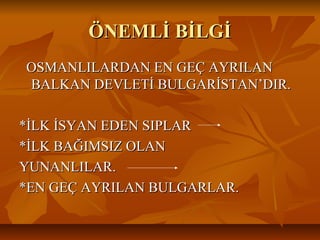 ÖNEMLİ BİLGİÖNEMLİ BİLGİ
OSMANLILARDAN EN GEÇ AYRILANOSMANLILARDAN EN GEÇ AYRILAN
BALKAN DEVLETİ BULGARİSTAN’DIR.BALKAN DEVLETİ BULGARİSTAN’DIR.
*İLK İSYAN EDEN SIPLAR*İLK İSYAN EDEN SIPLAR
*İLK BAĞIMSIZ OLAN*İLK BAĞIMSIZ OLAN
YUNANLILAR.YUNANLILAR.
*EN GEÇ AYRILAN BULGARLAR.*EN GEÇ AYRILAN BULGARLAR.
 