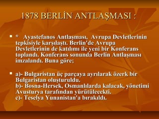 1878 BERLİN ANTLAŞMASI :1878 BERLİN ANTLAŞMASI :
 * Ayastefanos Antlaşması, Avrupa Devletlerinin* Ayastefanos Antlaşması, Avrupa Devletlerinin
tepkisiyle karşılaştı. Berlin'de Avrupatepkisiyle karşılaştı. Berlin'de Avrupa
Devletlerinin de katılımı ile yeni bir KonferansDevletlerinin de katılımı ile yeni bir Konferans
toplandı. Konferans sonunda Berlin Antlaşmasıtoplandı. Konferans sonunda Berlin Antlaşması
imzalandı. Buna göre;imzalandı. Buna göre;
 a)- Bulgaristan üç parçaya ayrılarak özerk bira)- Bulgaristan üç parçaya ayrılarak özerk bir
Bulgaristan oluşturuldu.Bulgaristan oluşturuldu.
b)- Bosna-Hersek, Osmanlılarda kalacak, yönetimib)- Bosna-Hersek, Osmanlılarda kalacak, yönetimi
Avusturya tarafından yürütülecekti.Avusturya tarafından yürütülecekti.
c)- Teselya Yunanistan'a bırakıldı.c)- Teselya Yunanistan'a bırakıldı.
 