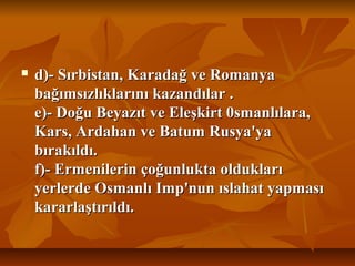  d)- Sırbistan, Karadağ ve Romanyad)- Sırbistan, Karadağ ve Romanya
bağımsızlıklarını kazandılar .bağımsızlıklarını kazandılar .
e)- Doğu Beyazıt ve Eleşkirt 0smanlılara,e)- Doğu Beyazıt ve Eleşkirt 0smanlılara,
Kars, Ardahan ve Batum Rusya'yaKars, Ardahan ve Batum Rusya'ya
bırakıldı.bırakıldı.
f)- Ermenilerin çoğunlukta olduklarıf)- Ermenilerin çoğunlukta oldukları
yerlerde Osmanlı Imp'nun ıslahat yapmasıyerlerde Osmanlı Imp'nun ıslahat yapması
kararlaştırıldı.kararlaştırıldı.
 
