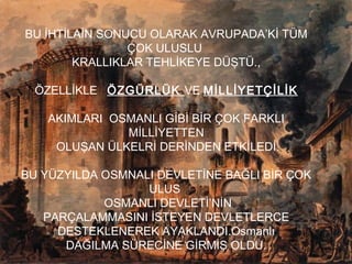 BU İHTİLAİN SONUCU OLARAK AVRUPADA’Kİ TÜM
ÇOK ULUSLU
KRALLIKLAR TEHLİKEYE DÜŞTÜ.,
ÖZELLİKLE ÖZGÜRLÜK VE MİLLİYETÇİLİK
AKIMLARI OSMANLI GİBİ BİR ÇOK FARKLI
MİLLİYETTEN
OLUŞAN ÜLKELRİ DERİNDEN ETKİLEDİ.
BU YÜZYILDA OSMNALI DEVLETİNE BAĞLI BİR ÇOK
ULUS
OSMANLI DEVLETİ’NİN
PARÇALAMMASINI İSTEYEN DEVLETLERCE
DESTEKLENEREK AYAKLANDI.Osmanlı
DAĞILMA SÜRECİNE GİRMİŞ OLDU.
 