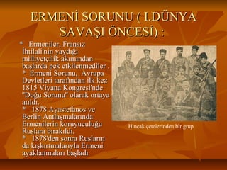 ERMENİ SORUNU ( I.DÜNYAERMENİ SORUNU ( I.DÜNYA
SAVAŞI ÖNCESİ) :SAVAŞI ÖNCESİ) :
* Ermeniler, Fransız* Ermeniler, Fransız
İhtilali'nin yaydığıİhtilali'nin yaydığı
milliyetçilik akımındanmilliyetçilik akımından
başlarda pek etkilenmediler .başlarda pek etkilenmediler .
* Ermeni Sorunu, Avrupa* Ermeni Sorunu, Avrupa
Devletleri tarafından ilk kezDevletleri tarafından ilk kez
1815 Viyana Kongresi'nde1815 Viyana Kongresi'nde
''Doğu Sorunu'' olarak ortaya''Doğu Sorunu'' olarak ortaya
atıldı.atıldı.
* 1878 Ayastefanos ve* 1878 Ayastefanos ve
Berlin AntlaşmalarındaBerlin Antlaşmalarında
Ermenilerin koruyuculuğuErmenilerin koruyuculuğu
Ruslara bırakıldı.Ruslara bırakıldı.
* 1878'den sonra Rusların* 1878'den sonra Rusların
da kışkırtmalarıyla Ermenida kışkırtmalarıyla Ermeni
ayaklanmaları başladıayaklanmaları başladı
Hınçak çetelerinden bir grup
 