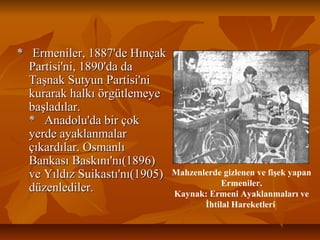 * Ermeniler, 1887'de Hınçak* Ermeniler, 1887'de Hınçak
Partisi'ni, 1890'da daPartisi'ni, 1890'da da
Taşnak Sutyun Partisi'niTaşnak Sutyun Partisi'ni
kurarak halkı örgütlemeyekurarak halkı örgütlemeye
başladılar.başladılar.
* Anadolu'da bir çok* Anadolu'da bir çok
yerde ayaklanmalaryerde ayaklanmalar
çıkardılar. Osmanlıçıkardılar. Osmanlı
Bankası Baskını'nı(1896)Bankası Baskını'nı(1896)
ve Yıldız Suikastı'nı(1905)ve Yıldız Suikastı'nı(1905)
düzenlediler.düzenlediler.
Mahzenlerde gizlenen ve fişek yapan
Ermeniler.
Kaynak: Ermeni Ayaklanmaları ve
İhtilal Hareketleri
 