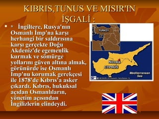 KIBRIS,TUNUS VE MISIR'INKIBRIS,TUNUS VE MISIR'IN
İŞGALİ :İŞGALİ :

** İngiltere, Rusya'nınİngiltere, Rusya'nın
Osmanlı İmp'na karşıOsmanlı İmp'na karşı
herhangi bir saldırısınaherhangi bir saldırısına
karşı gerçekte Doğukarşı gerçekte Doğu
Akdeniz'de egemenlikAkdeniz'de egemenlik
kurmak ve sömürgekurmak ve sömürge
yollarını güven altına almak,yollarını güven altına almak,
görünürde ise Osmanlıgörünürde ise Osmanlı
Imp'nu korumak gerekçesiImp'nu korumak gerekçesi
ile 1878'de Kıbrıs'a askerile 1878'de Kıbrıs'a asker
çıkardı. Kıbrıs, hukuksalçıkardı. Kıbrıs, hukuksal
açıdan Osmanlıların,açıdan Osmanlıların,
yönetim açısındanyönetim açısından
İngilizlerin elindeydi.İngilizlerin elindeydi.
 
