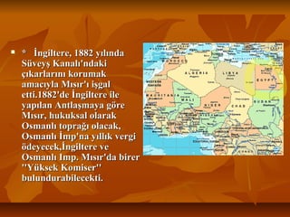  *İngiltere,1882yılında*İngiltere,1882yılında
SüveyşKanalı'ndakiSüveyşKanalı'ndaki
çıkarlarınıkorumakçıkarlarınıkorumak
amacıylaMısır'ıişgalamacıylaMısır'ıişgal
etti.1882'deİngiltereileetti.1882'deİngiltereile
yapılanAntlaşmayagöreyapılanAntlaşmayagöre
Mısır,hukuksalolarakMısır,hukuksalolarak
Osmanlıtoprağıolacak,Osmanlıtoprağıolacak,
Osmanlıİmp'nayıllıkvergiOsmanlıİmp'nayıllıkvergi
ödeyecek,İngiltereveödeyecek,İngiltereve
OsmanlıImp.Mısır'dabirerOsmanlıImp.Mısır'dabirer
''YüksekKomiser''''YüksekKomiser''
bulundurabilecekti.bulundurabilecekti.
 