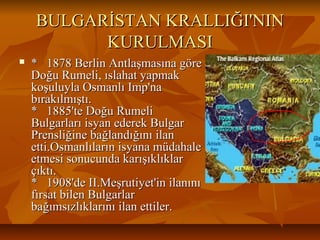 BULGARİSTAN KRALLIĞI'NINBULGARİSTAN KRALLIĞI'NIN
KURULMASIKURULMASI
 * 1878 Berlin Antlaşmasına göre* 1878 Berlin Antlaşmasına göre
Doğu Rumeli, ıslahat yapmakDoğu Rumeli, ıslahat yapmak
koşuluyla Osmanlı Imp'nakoşuluyla Osmanlı Imp'na
bırakılmıştı.bırakılmıştı.
* 1885'te Doğu Rumeli* 1885'te Doğu Rumeli
Bulgarları isyan ederek BulgarBulgarları isyan ederek Bulgar
Prensliğine bağlandığını ilanPrensliğine bağlandığını ilan
etti.Osmanlıların isyana müdahaleetti.Osmanlıların isyana müdahale
etmesi sonucunda karışıklıklaretmesi sonucunda karışıklıklar
çıktı.çıktı.
* 1908'de II.Meşrutiyet'in ilanını* 1908'de II.Meşrutiyet'in ilanını
fırsat bilen Bulgarlarfırsat bilen Bulgarlar
bağımsızlıklarını ilan ettiler.bağımsızlıklarını ilan ettiler.
 