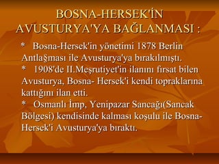 BOSNA-HERSEK'İNBOSNA-HERSEK'İN
AVUSTURYA'YA BAĞLANMASI :AVUSTURYA'YA BAĞLANMASI :
* Bosna-Hersek'in yönetimi 1878 Berlin* Bosna-Hersek'in yönetimi 1878 Berlin
Antla§ması ile Avusturya'ya bırakılmıştı.Antla§ması ile Avusturya'ya bırakılmıştı.
* 1908'de II.Meşrutiyet'in ilanını fırsat bilen* 1908'de II.Meşrutiyet'in ilanını fırsat bilen
Avusturya, Bosna- Hersek'i kendi topraklarınaAvusturya, Bosna- Hersek'i kendi topraklarına
kattığını ilan etti.kattığını ilan etti.
* Osmanlı İmp, Yenipazar Sancağı(Sancak* Osmanlı İmp, Yenipazar Sancağı(Sancak
Bölgesi) kendisinde kalması koşulu ile Bosna-Bölgesi) kendisinde kalması koşulu ile Bosna-
Hersek'i Avusturya'ya bıraktı.Hersek'i Avusturya'ya bıraktı.
 