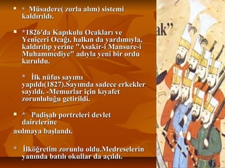 
**Müsadere(zorlaalım)sistemiMüsadere(zorlaalım)sistemi
kaldırıldı.kaldırıldı.
 *1826'daKapıkuluOcaklarıve*1826'daKapıkuluOcaklarıve
YeniçeriOcağı,halkındayardımıyla,YeniçeriOcağı,halkındayardımıyla,
kaldırılıpyerine"Asakir-iMansure-ikaldırılıpyerine"Asakir-iMansure-i
Muhammediye"adıylayenibirorduMuhammediye"adıylayenibirordu
kuruldu.kuruldu.
*İlknüfussayımı*İlknüfussayımı
yapıldı(1827).Sayımdasadeceerkekleryapıldı(1827).Sayımdasadeceerkekler
sayıldı.-Memurlariçinkıyafetsayıldı.-Memurlariçinkıyafet
zorunluluğugetirildi.zorunluluğugetirildi.
 *Padişahportreleridevlet*Padişahportreleridevlet
dairelerinedairelerine
asılmayabaşlandı.asılmayabaşlandı.
*İlköğretimzorunluoldu.Medreselerin*İlköğretimzorunluoldu.Medreselerin
yanındabatılıokullardaaçıldı.yanındabatılıokullardaaçıldı.
 