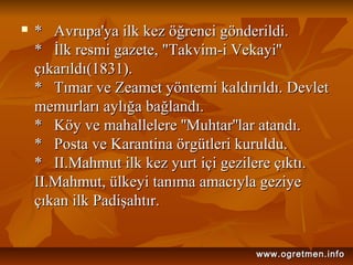  * Avrupa'ya ilk kez öğrenci gönderildi.* Avrupa'ya ilk kez öğrenci gönderildi.
* İlk resmi gazete, "Takvim-i Vekayi''* İlk resmi gazete, "Takvim-i Vekayi''
çıkarıldı(1831).çıkarıldı(1831).
* Tımar ve Zeamet yöntemi kaldırıldı. Devlet* Tımar ve Zeamet yöntemi kaldırıldı. Devlet
memurları aylığa bağlandı.memurları aylığa bağlandı.
* Köy ve mahallelere ''Muhtar''lar atandı.* Köy ve mahallelere ''Muhtar''lar atandı.
* Posta ve Karantina örgütleri kuruldu.* Posta ve Karantina örgütleri kuruldu.
* II.Mahmut ilk kez yurt içi gezilere çıktı.* II.Mahmut ilk kez yurt içi gezilere çıktı.
II.Mahmut, ülkeyi tanıma amacıyla geziyeII.Mahmut, ülkeyi tanıma amacıyla geziye
çıkan ilk Padişahtır.çıkan ilk Padişahtır.
www.ogretmen.infowww.ogretmen.info
 