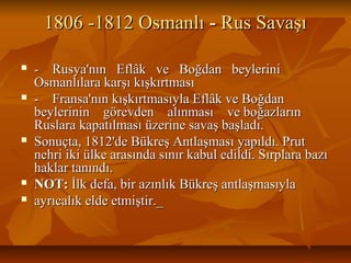1806 -1812 Osmanlı1806 -1812 Osmanlı -- Rus SavaşıRus Savaşı
 - Rusya'nın Eflâk ve Boğdan beylerini- Rusya'nın Eflâk ve Boğdan beylerini
Osmanlılara karşı kışkırtmasıOsmanlılara karşı kışkırtması
 - Fransa'nın kışkırtmasıyla Eflâk ve Boğdan- Fransa'nın kışkırtmasıyla Eflâk ve Boğdan
beylerinin görevden alınması ve boğazlarınbeylerinin görevden alınması ve boğazların
Ruslara kapatılması üzerine savaş başladı.Ruslara kapatılması üzerine savaş başladı.
 Sonuçta, 1812'de Bükreş Antlaşması yapıldı. PrutSonuçta, 1812'de Bükreş Antlaşması yapıldı. Prut
nehri iki ülke arasında sınır kabul edildi. Sırplara bazınehri iki ülke arasında sınır kabul edildi. Sırplara bazı
haklar tanındı.haklar tanındı.
 NOT:NOT: İlk defa, bir azınlık Bükreş antlaşmasıylaİlk defa, bir azınlık Bükreş antlaşmasıyla
 ayrıcalık elde etmiştir._ayrıcalık elde etmiştir._
 