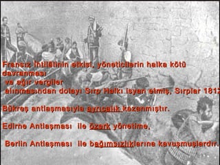 Sırp İsyanı (1804-1878)Sırp İsyanı (1804-1878)
Fransız İhtilâlinin etkisi, yöneticilerin halka kötüFransız İhtilâlinin etkisi, yöneticilerin halka kötü
davranmasıdavranması
ve ağır vergilerve ağır vergiler
alınmasından dolayı Sırp Halkı isyan etmiş, Sırplar 1812alınmasından dolayı Sırp Halkı isyan etmiş, Sırplar 1812
Bükreş antlaşmasıylaBükreş antlaşmasıyla ayrıcalıkayrıcalık kazanmıştır.kazanmıştır.
Edirne Antlaşması ileEdirne Antlaşması ile özerközerk yönetime,yönetime,
Berlin Antlaşması ile bBerlin Antlaşması ile b ağımsızlıkağımsızlıklarına kavuşmuşlardır.larına kavuşmuşlardır.
 