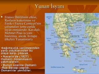 Yunan İsyanıYunan İsyanı
 Fransız İhtilâlinin etkisi,Fransız İhtilâlinin etkisi,
Rusların kışkırtması veRusların kışkırtması ve
Etnik-i Eterya Cemiyeti'ninEtnik-i Eterya Cemiyeti'nin
çalışmaları sonu-cundaçalışmaları sonu-cunda
isyan etmişlerdir. Kavalalıisyan etmişlerdir. Kavalalı
Mehmet Paşa is-yanıMehmet Paşa is-yanı
bastırmış, ancak Avrupabastırmış, ancak Avrupa
ülkeleri Yunanistan'aülkeleri Yunanistan'a
•bağımsızlık verilmesindenbağımsızlık verilmesinden
yana olduklarından buyana olduklarından bu
olaya karşı çıkarakolaya karşı çıkarak
• Navarin'de (1827)Navarin'de (1827)
Osmanlı donanmasınıOsmanlı donanmasını
yakmışlardır.yakmışlardır.
• Bunun üzerine OsmanlıBunun üzerine Osmanlı
-Rus Savaşı yapıldı.-Rus Savaşı yapıldı.
Osmanlılar yenildiler.Osmanlılar yenildiler.
 