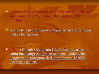  Osmanlı Devleti zorunlu olarakOsmanlı Devleti zorunlu olarak EdirneEdirne Antlaşması'nıAntlaşması'nı
imzalamıştır (1829). Yunanistan'a bağımsızlıkimzalamıştır (1829). Yunanistan'a bağımsızlık
verilmiştir.verilmiştir.
 Ayrıca Rus ticaret gemileri boğazlardan serbest geçişAyrıca Rus ticaret gemileri boğazlardan serbest geçiş
hakkı elde etmiştir.hakkı elde etmiştir.
 NOT:NOT: Osmanlı Devleti'nin Küçük Kaynarca'danOsmanlı Devleti'nin Küçük Kaynarca'dan
sonra imzaladığı en ağır antlaşmadır. Akdeniz'desonra imzaladığı en ağır antlaşmadır. Akdeniz'de
dengenin bozulduğunu ileri süren Fransa 1830'dadengenin bozulduğunu ileri süren Fransa 1830'da
Cezayir'i işgal etti.Cezayir'i işgal etti.
 