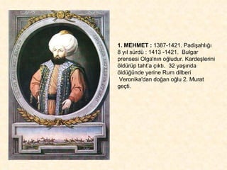 1. MEHMET :  1387-1421. Padişahlığı 8 yıl sürdü : 1413 -1421.  Bulgar prensesi Olga'nın oğludur. Kardeşlerini öldürüp taht’a çıktı.  32 yaşında öldüğünde yerine Rum dilberi  Veronika'dan doğan oğlu 2. Murat geçti. 