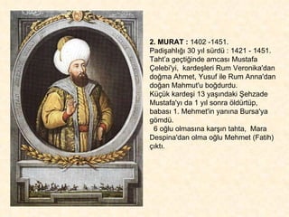 2. MURAT :  1402 -1451.  Padişahlığı 30 yıl sürdü : 1421 - 1451. Taht’a geçtiğinde amcası Mustafa Çelebi'yi,  kardeşleri Rum Veronika'dan doğma Ahmet, Yusuf ile Rum Anna'dan doğan Mahmut'u boğdurdu.  Küçük kardeşi 13 yaşındaki Şehzade  Mustafa'yı da 1 yıl sonra öldürtüp,  babası 1. Mehmet'in yanına Bursa'ya gömdü.  6 oğlu olmasına karşın tahta,  Mara Despina'dan olma oğlu Mehmet (Fatih) çıktı. 