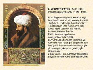 2. MEHMET (FATİH) :  1430 -1481.  Padişahlığı 35 yıl sürdü : 1446 -1481.  Rum Zaganos Paşa'nın kızı Kornelya ile evlendi. Kundaktaki kardeşi Ahmet'i  boğdurdu. Evlendiği diğer kadınlar Trabzon Rum kralı Kommen'in kızı Anna, Mora valisinin kızı Helen, Bizanslı Prenses İren'dir.  Fatih, Karamanoğulları ve  Akkoyunlular adlı TÜRK BEYLİKLERİNİ ortadan kaldırmış ve Çandarlı Halil Paşa gibi değerli bir Türk büyüğünü Bizans’tan rüşvet aldığı gibi çirkin ve gerçekdışı bir gerekçeyle öldürmüştür.  2 oğlu vardı. Rum Kornelya‘dan doğan Beyazıt ile Rum Anna’dan doğan Cem. 