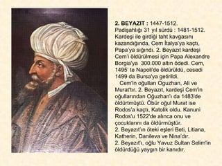 2. BEYAZIT :  1447-1512.  Padişahlığı 31 yıl sürdü : 1481-1512. Kardeşi ile girdiği taht kavgasını kazandığında, Cem İtalya’ya kaçtı, Papa’ya sığındı. 2. Beyazıt kardeşi Cem’i öldürülmesi için Papa Alexandre Borgia'ya  300.000 altın ödedi. Cem, 1495’ te Napoli'de öldürüldü, cesedi 1499 da Bursa'ya getirildi.  Cem'in oğulları Oguzhan, Ali ve Murat'tır. 2. Beyazıt, kardeşi Cem'in oğullarından Oğuzhan'ı da 1483'de öldürtmüştü. Öbür oğul Murat ise Rodos'a kaçtı, Katolik oldu. Kanuni Rodos'u 1522'de alınca onu ve çocuklarını da öldürmüştür.  2. Beyazıt’ın öteki eşleri Beti, Litiana, Katherin, Danileva ve Nina’dır.  2. Beyazıt'ı, oğlu Yavuz Sultan Selim'in öldürdüğü yaygın bir kanıdır.  