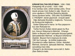 KÂNUNİ SULTAN SÜLEYMAN :  1494 -1566.  Padişahlığı 46 yıl sürdü : 1520 -1566 6 kız kardeşi vardı, erkek kardeşi yoktu. Önce büyük amcası Cem Sultan'ın oğlu  Murat'ı ve onun oğullarını (1522'de) Rodos'ta öldürttü. Sonra kendisini tarihe,  OĞLUNU ÖLDÜRMÜŞ  2. PADİŞAH  olarak geçirecek  cinayeti işledi: Oğlu Şehzade Mustafa’yı boğdurdu. Torununu da Amasya’da boğdurdu.  Sultan Süleyman'ın karısı  bir Rus papazının kızı olan Roksalan‘dır.  Tarihe Hurrem Sultan olarak geçen bu Rus kızı, Kanuni Süleyman'a Mehmet,  Cihangir, Selim ve Beyazıt adlı 4 şehzade dünyaya getirdi. Şehzadelerden Mehmet  ve Bayezıt birbirlerine düştüler. Beyazıt İran’a kaçtıysa da orada 1561’de 5 çocuğu  ile birlikte boğduruldu. Çocuklarının adları Mahmut, Orhan, Abdullah, Mehmet, Osman'dı. Şehzade Mehmet,  Manisa sancakbeyi iken öldü.  Cihangir'in de ölümünden sonra taht 2. Selim (Sarı Selim)'e kaldı. 