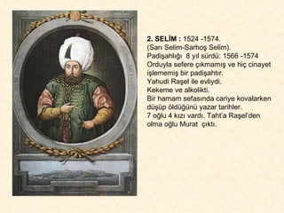 2. SELİM :  1524 -1574.  (Sarı Selim-Sarhoş Selim).  Padişahlığı  8 yıl sürdü: 1566 -1574 Orduyla sefere çıkmamış ve hiç cinayet işlememiş bir padişahtır.  Yahudi Raşel ile evliydi.  Kekeme ve alkolikti.  Bir hamam sefasında cariye kovalarken düşüp öldüğünü yazar tarihler.  7 oğlu 4 kızı vardı. Taht’a Raşel’den olma oğlu Murat  çıktı.  