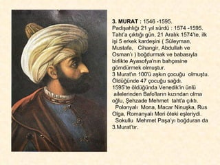 3. MURAT :  1546 -1595.  Padişahlığı 21 yıl sürdü : 1574 -1595. Taht’a çıktığı gün, 21 Aralık 1574’te, ilk işi 5 erkek kardeşini ( Süleyman, Mustafa,  Cihangir, Abdullah ve Osman’ı ) boğdurmak ve babasıyla birlikte Ayasofya'nın bahçesine gömdürmek olmuştur.  3 Murat'ın 100'ü aşkın çocuğu  olmuştu. Öldüğünde 47 çocuğu sağdı.  1595’te öldüğünda Venedik'in ünlü  ailelerinden Bafo'ların kızından olma oğlu, Şehzade Mehmet  taht'a çıktı.  Polonyalı  Mona, Macar Ninuşka, Rus Olga, Romanyalı Meri öteki eşleriydi.  Sokullu  Mehmet Paşa’yı boğduran da 3.Murat’tır. 