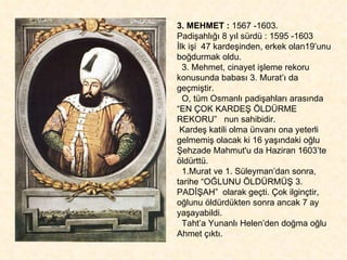 3. MEHMET :  1567 -1603.  Padişahlığı 8 yıl sürdü : 1595 -1603 İlk işi  47 kardeşinden, erkek olan19’unu boğdurmak oldu.  3. Mehmet, cinayet işleme rekoru konusunda babası 3. Murat’ı da geçmiştir.  O, tüm Osmanlı padişahları arasında “EN ÇOK KARDEŞ ÖLDÜRME REKORU”  nun sahibidir.  Kardeş katili olma ünvanı ona yeterli gelmemiş olacak ki 16 yaşındaki oğlu  Şehzade Mahmut'u da Haziran 1603’te öldürttü.  1.Murat ve 1. Süleyman’dan sonra, tarihe “OĞLUNU ÖLDÜRMÜŞ 3. PADİŞAH”  olarak geçti. Çok ilginçtir, oğlunu öldürdükten sonra ancak 7 ay yaşayabildi.  Taht’a Yunanlı Helen’den doğma oğlu Ahmet çıktı.  