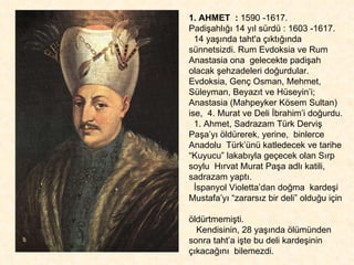 1. AHMET  :  1590 -1617.  Padişahlığı 14 yıl sürdü : 1603 -1617. 14 yaşında taht'a çıktığında sünnetsizdi. Rum Evdoksia ve Rum Anastasia ona  gelecekte padişah olacak şehzadeleri doğurdular. Evdoksia, Genç Osman, Mehmet,  Süleyman, Beyazıt ve Hüseyin’i; Anastasia (Mahpeyker Kösem Sultan) ise,  4. Murat ve Deli İbrahim’i doğurdu.  1. Ahmet, Sadrazam Türk Derviş Paşa’yı öldürerek, yerine,  binlerce Anadolu  Türk’ünü katledecek ve tarihe “Kuyucu” lakabıyla geçecek olan Sırp soylu  Hırvat Murat Paşa adlı katili, sadrazam yaptı.  İspanyol Violetta’dan doğma  kardeşi Mustafa’yı “zararsız bir deli” olduğu için  öldürtmemişti.  Kendisinin, 28 yaşında ölümünden sonra taht’a işte bu deli kardeşinin çıkacağını  bilemezdi.  