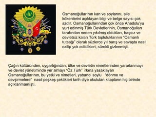 Osmanoğullarının kan ve soylarını, aile kökenlerini açıklayan bilgi ve belge sayısı çok azdır. Osmanoğullarından çok önce Anadolu’yu yurt edinmiş Türk Devletlerinin, Osmanoğulları tarafından neden yıkılmış oldukları, başsız ve devletsiz kalan Türk topluluklarının “Osmanlı tutsağı” olarak yüzlerce yıl barış ve savaşta nasıl ezilip yok edildikleri, sürekli gizlenmişti.  Çağın kültüründen, uygarlığından, ülke ve devletin nimetlerinden yararlanmayı ve devlet yönetiminde yer almayı “Öz Türk” ırkına yasaklayan Osmanoğullarının, bu yetki ve nimetleri, yabancı soylu  “dönme ve devşirmelere”  nasıl peşkeş çektikleri tarih diye okutulan kitapların hiç birinde açıklanmamıştı.  