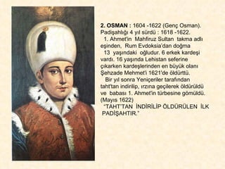 2. OSMAN :  1604 -1622 (Genç Osman). Padişahlığı 4 yıl sürdü : 1618 -1622. 1. Ahmet'in  Mahfiruz Sultan  takma adlı eşinden,  Rum Evdoksia’dan doğma  13  yaşındaki  oğludur. 6 erkek kardeşi vardı. 16 yaşında Lehistan seferine  çıkarken kardeşlerinden en büyük olanı Şehzade Mehmet'i 1621'de öldürttü.  Bir yıl sonra Yeniçeriler tarafından taht'tan indirilip, ırzına geçilerek öldürüldü ve  babası 1. Ahmet'in türbesine gömüldü. (Mayıs 1622) “ TAHT’TAN  İNDİRİLİP ÖLDÜRÜLEN  İLK  PADİŞAHTIR.” 