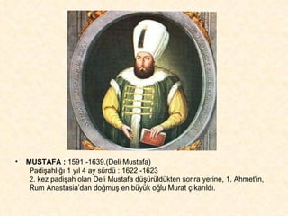 MUSTAFA :  1591 -1639.(Deli Mustafa)  Padişahlığı 1 yıl 4 ay sürdü : 1622 -1623 2. kez padişah olan Deli Mustafa düşürüldükten sonra yerine, 1. Ahmet'in,  Rum Anastasia’dan doğmuş en büyük oğlu Murat çıkarıldı. 