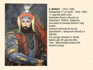 4. MURAT  :  1612 -1640.  Padişahlığı 17 yıl sürdü : 1623 -1640. 11 yaşında taht'a çıktı.  Kardeşleri Kasım, Beyazıt ve Süleyman'ı 1635’te  boğdurttu.  Ana baba öz kardeşi İbrahim’i sağ bıraktı.  Osmanlı tarihinde ilk kez bir şeyhülislam’ı, Süleyman Efendi’yi o öldürttü.  Hiç çocuğu olmayan 4. Murat,  babası gibi 28 yaşında öldü.  Taht,  öldürmediği kardeşi Deli İbrahim’e kaldı.  