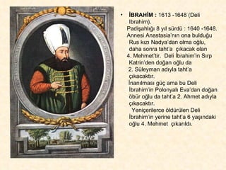 İBRAHİM :  1613 -1648 (Deli Ibrahim).  Padişahlığı 8 yıl sürdü : 1640 -1648. Annesi Anastasia’nın ona bulduğu Rus kızı Nadya’dan olma oğlu, daha sonra taht’a  çıkacak olan  4. Mehmet’tir.  Deli İbrahim’in Sırp Katrin’den doğan oğlu da  2. Süleyman adıyla taht’a çıkacaktır.  İnanılması güç ama bu Deli İbrahim’in Polonyalı Eva’dan doğan öbür oğlu da taht’a 2. Ahmet adıyla çıkacaktır.  Yeniçerilerce öldürülen Deli İbrahim’in yerine taht’a 6 yaşındaki oğlu 4. Mehmet  çıkarıldı. 